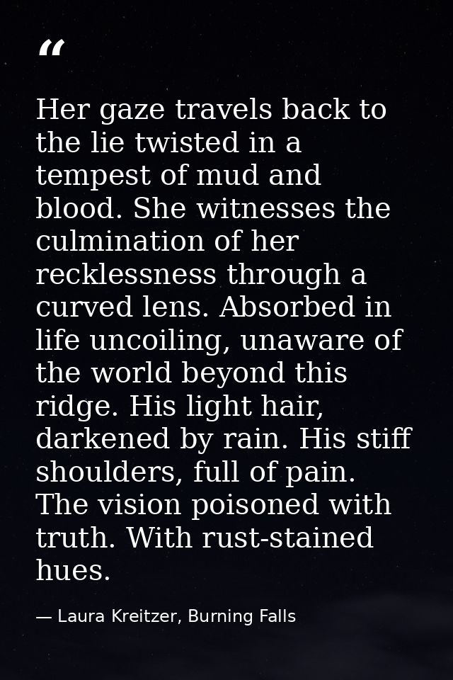 Her gaze travels back to the lie twisted in a tempest of mud and blood. She witnesses the culmination of her recklessnes — Laura Kreitzer, Burning Falls