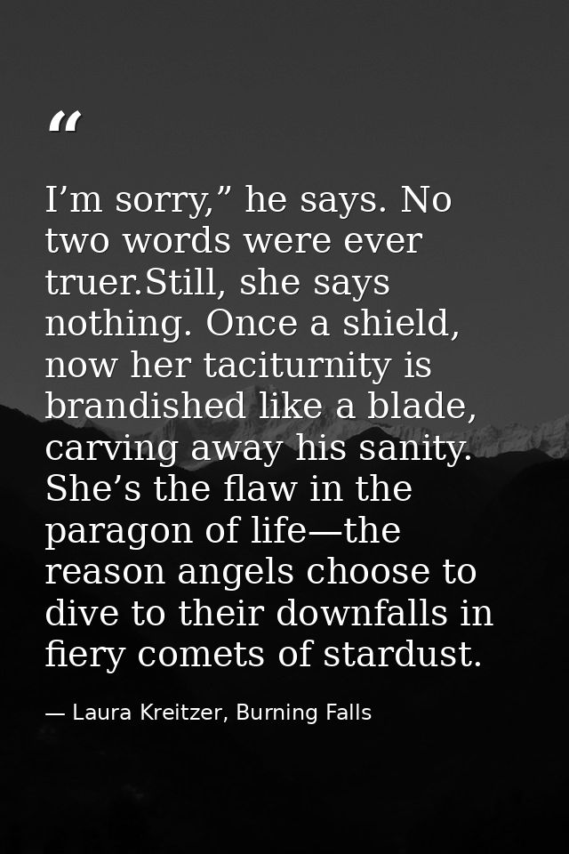 I’m sorry,” he says. No two words were ever truer.Still, she says nothing. Once a shield, now her taciturnity is brandis — Laura Kreitzer, Burning Falls