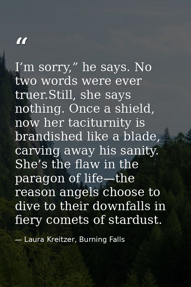I’m sorry,” he says. No two words were ever truer.Still, she says nothing. Once a shield, now her taciturnity is brandis — Laura Kreitzer, Burning Falls