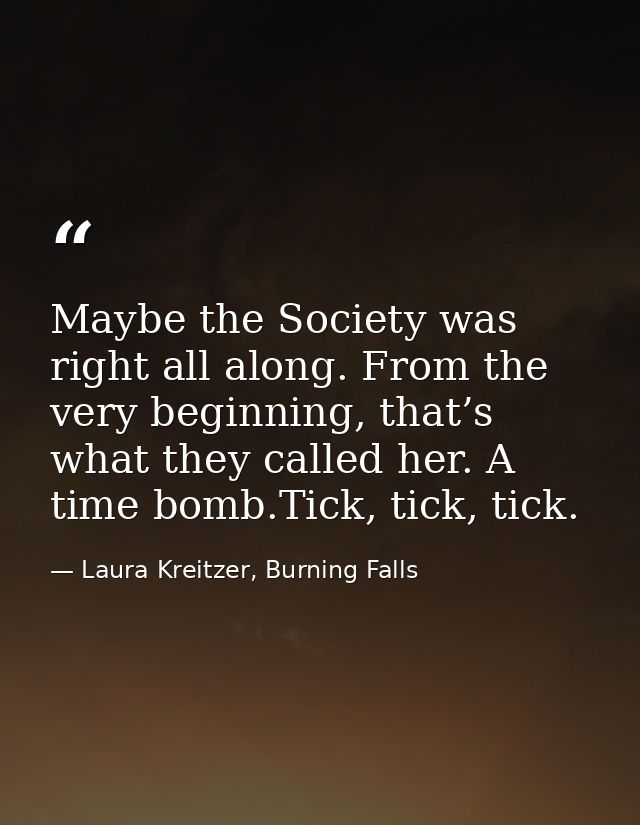 Maybe the Society was right all along. From the very beginning, that’s what they called her. A time bomb.Tick, tick, tic — Laura Kreitzer, Burning Falls