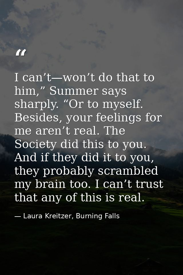 I can’t—won’t do that to him,” Summer says sharply. “Or to myself. Besides, your feelings for me aren’t real. The Societ — Laura Kreitzer, Burning Falls
