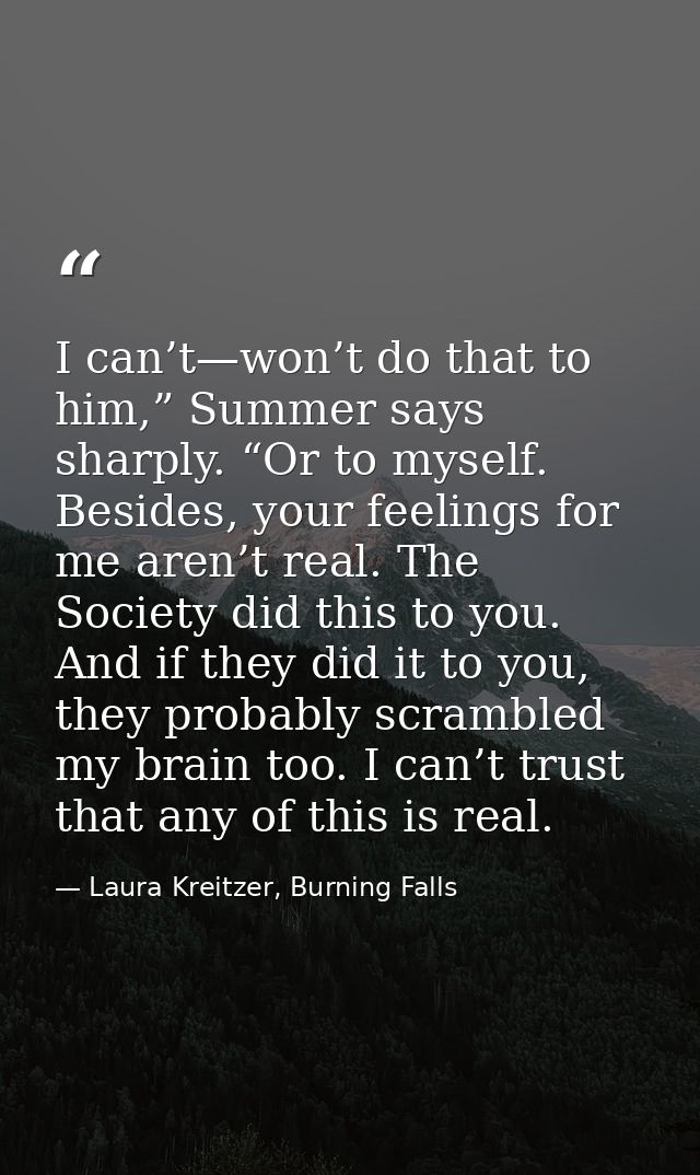 I can’t—won’t do that to him,” Summer says sharply. “Or to myself. Besides, your feelings for me aren’t real. The Societ — Laura Kreitzer, Burning Falls