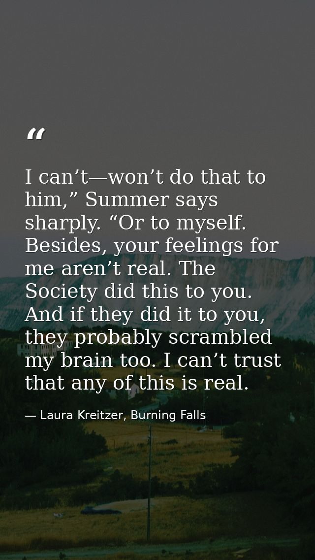 I can’t—won’t do that to him,” Summer says sharply. “Or to myself. Besides, your feelings for me aren’t real. The Societ — Laura Kreitzer, Burning Falls