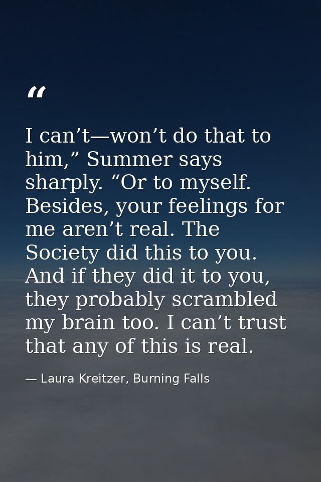 I can’t—won’t do that to him,” Summer says sharply. “Or to myself. Besides, your feelings for me aren’t real. The Societ — Laura Kreitzer, Burning Falls