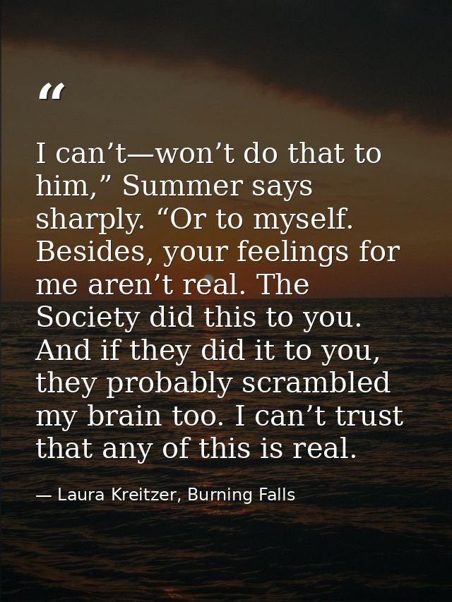 I can’t—won’t do that to him,” Summer says sharply. “Or to myself. Besides, your feelings for me aren’t real. The Societ — Laura Kreitzer, Burning Falls