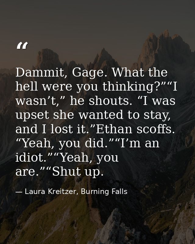 Dammit, Gage. What the hell were you thinking?”“I wasn’t,” he shouts. “I was upset she wanted to stay, and I lost it.”Et — Laura Kreitzer, Burning Falls