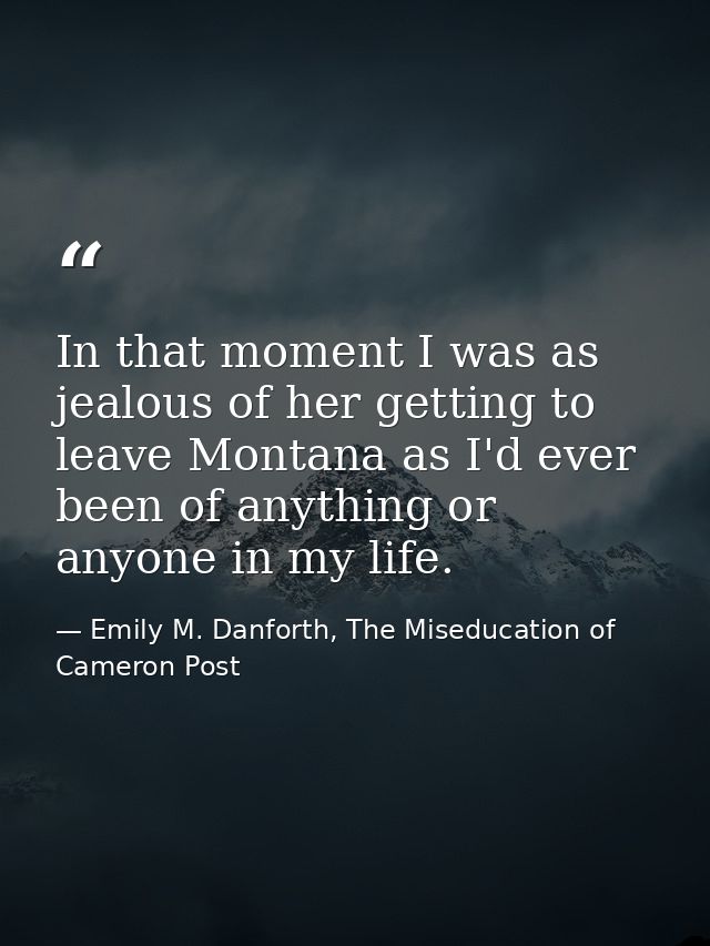 In that moment I was as jealous of her getting to leave Montana as I'd ever been of anything or anyone in my life. — Emily M. Danforth, The Miseducation of Cameron Post