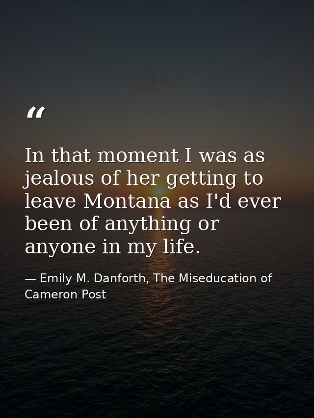 In that moment I was as jealous of her getting to leave Montana as I'd ever been of anything or anyone in my life. — Emily M. Danforth, The Miseducation of Cameron Post