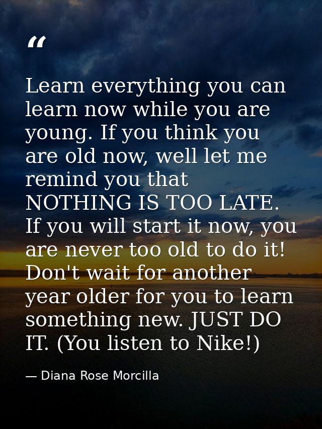 Learn everything you can learn now while you are young. If you think you are old now, well let me remind you that NOTHIN — Diana Rose Morcilla