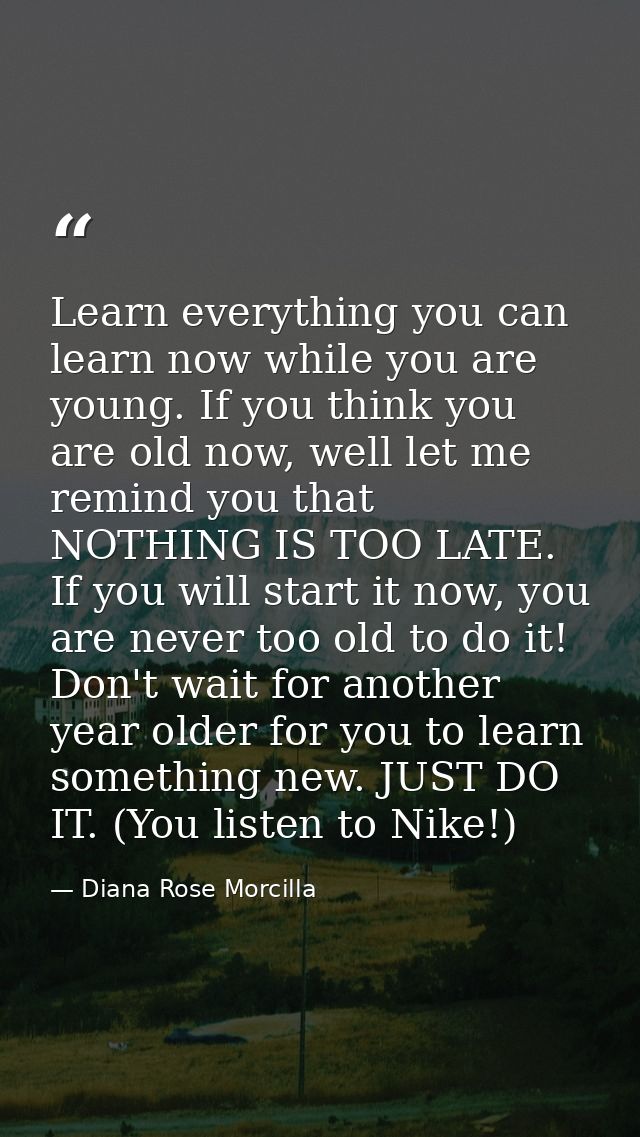 Learn everything you can learn now while you are young. If you think you are old now, well let me remind you that NOTHIN — Diana Rose Morcilla