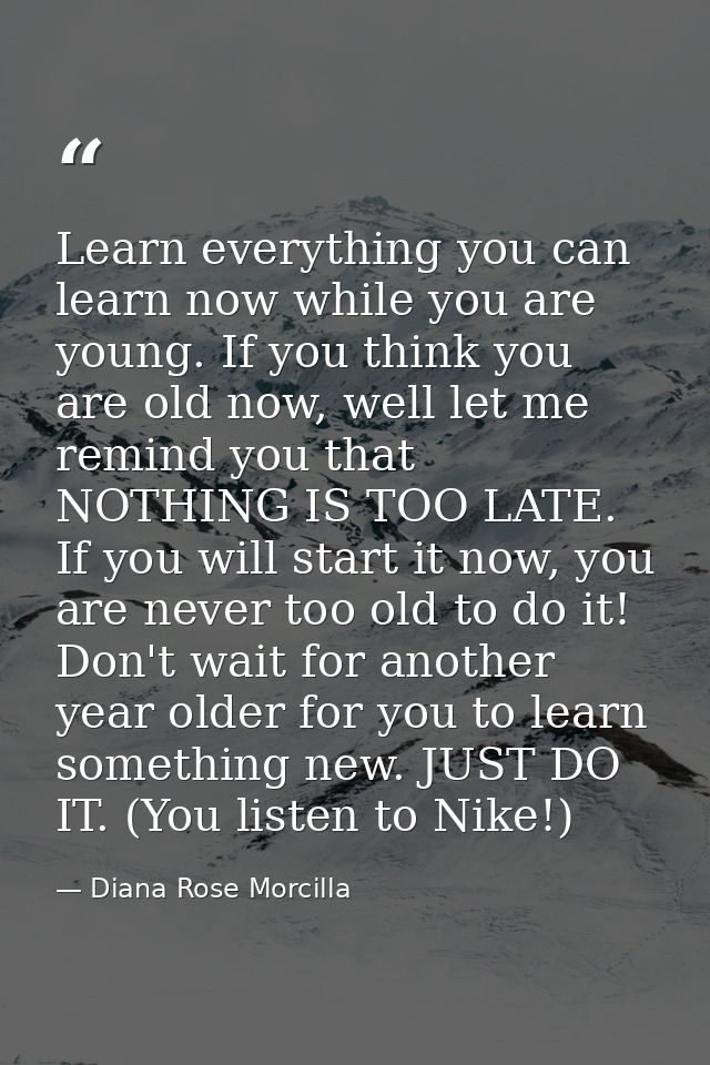 Learn everything you can learn now while you are young. If you think you are old now, well let me remind you that NOTHIN — Diana Rose Morcilla