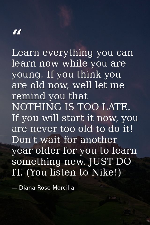 Learn everything you can learn now while you are young. If you think you are old now, well let me remind you that NOTHIN — Diana Rose Morcilla