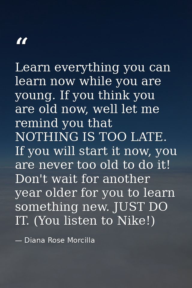 Learn everything you can learn now while you are young. If you think you are old now, well let me remind you that NOTHIN — Diana Rose Morcilla