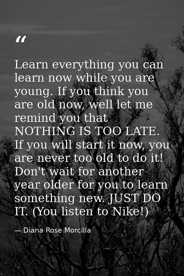 Learn everything you can learn now while you are young. If you think you are old now, well let me remind you that NOTHIN — Diana Rose Morcilla