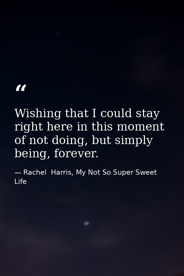 Wishing that I could stay right here in this moment of not doing, but simply being, forever. — Rachel  Harris, My Not So Super Sweet Life