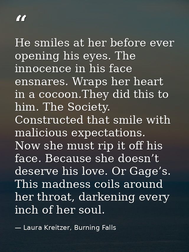 He smiles at her before ever opening his eyes. The innocence in his face ensnares. Wraps her heart in a cocoon.They did  — Laura Kreitzer, Burning Falls