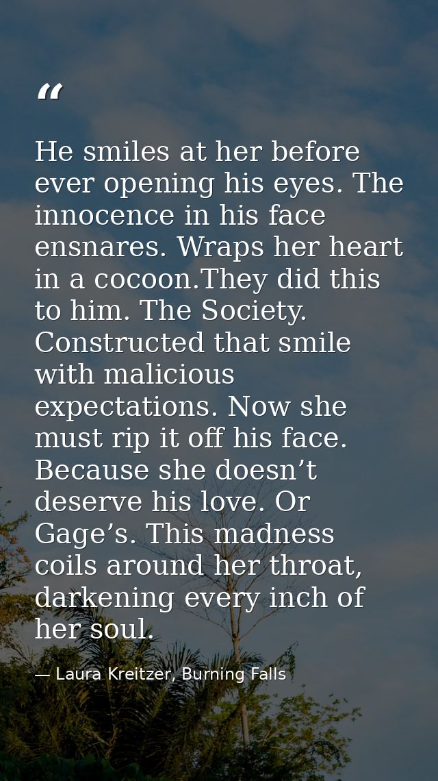 He smiles at her before ever opening his eyes. The innocence in his face ensnares. Wraps her heart in a cocoon.They did  — Laura Kreitzer, Burning Falls