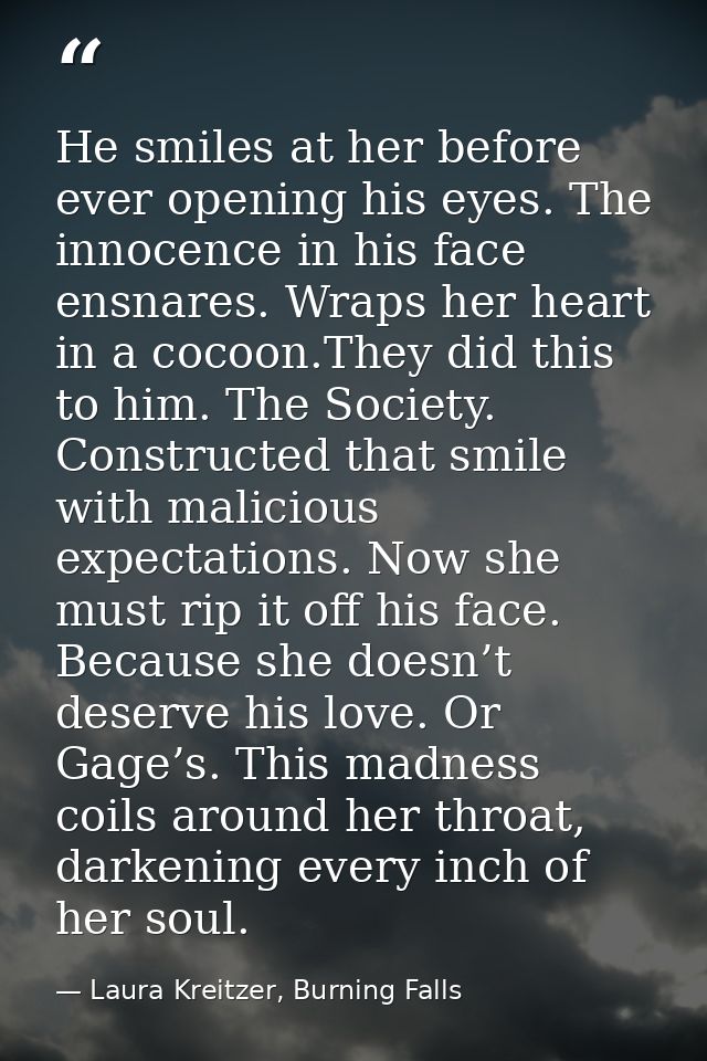 He smiles at her before ever opening his eyes. The innocence in his face ensnares. Wraps her heart in a cocoon.They did  — Laura Kreitzer, Burning Falls