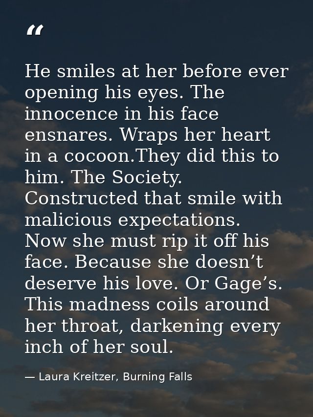 He smiles at her before ever opening his eyes. The innocence in his face ensnares. Wraps her heart in a cocoon.They did  — Laura Kreitzer, Burning Falls