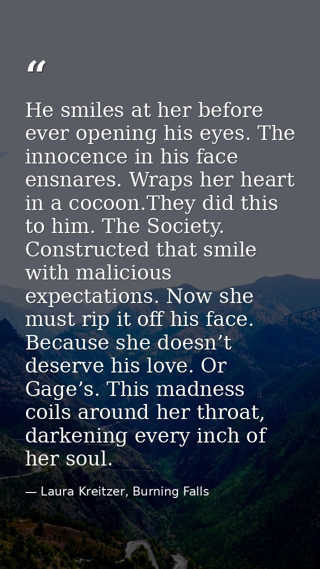 He smiles at her before ever opening his eyes. The innocence in his face ensnares. Wraps her heart in a cocoon.They did  — Laura Kreitzer, Burning Falls