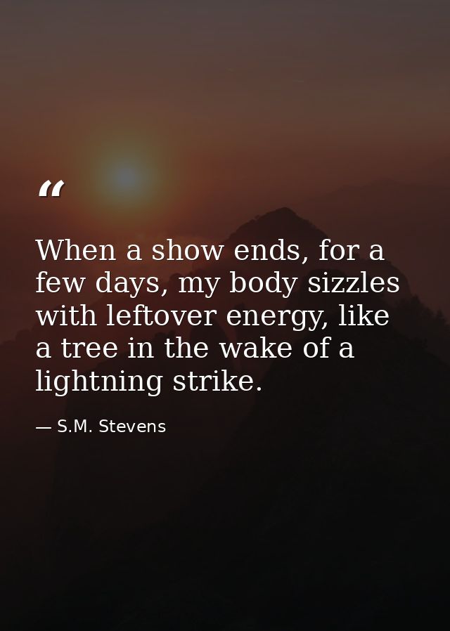 When a show ends, for a few days, my body sizzles with leftover energy, like a tree in the wake of a lightning strike. — S.M. Stevens