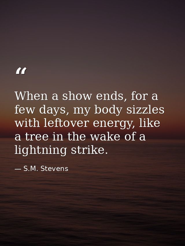 When a show ends, for a few days, my body sizzles with leftover energy, like a tree in the wake of a lightning strike. — S.M. Stevens