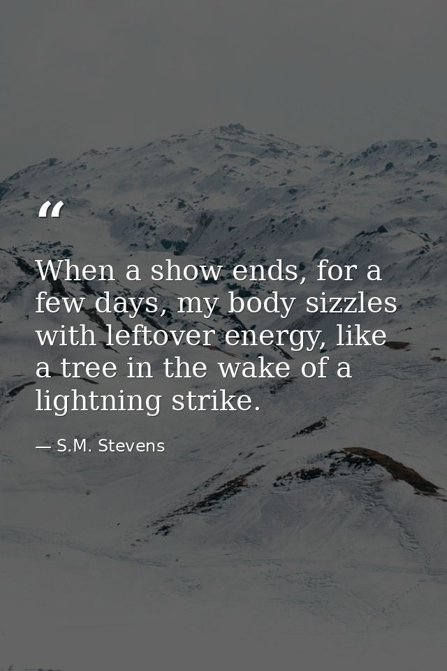When a show ends, for a few days, my body sizzles with leftover energy, like a tree in the wake of a lightning strike. — S.M. Stevens