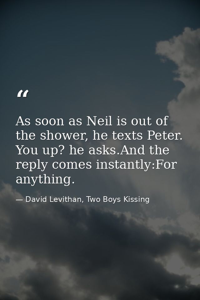As soon as Neil is out of the shower, he texts Peter. You up? he asks.And the reply comes instantly:For anything. — David Levithan, Two Boys Kissing