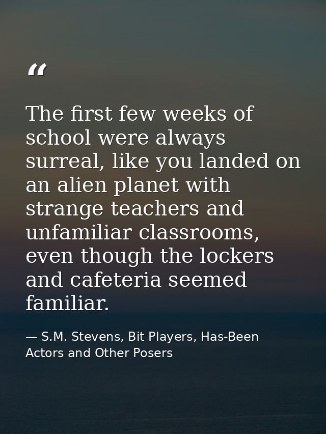 The first few weeks of school were always surreal, like you landed on an alien planet with strange teachers and unfamili — S.M. Stevens, Bit Players, Has-Been Actors and Other Posers