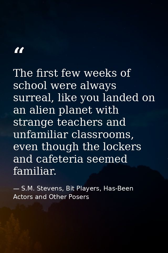 The first few weeks of school were always surreal, like you landed on an alien planet with strange teachers and unfamili — S.M. Stevens, Bit Players, Has-Been Actors and Other Posers