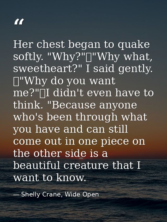 Her chest began to quake softly. "Why?"	"Why what, sweetheart?" I said gently. 	"Why do you want me?"	I didn't even have — Shelly Crane, Wide Open