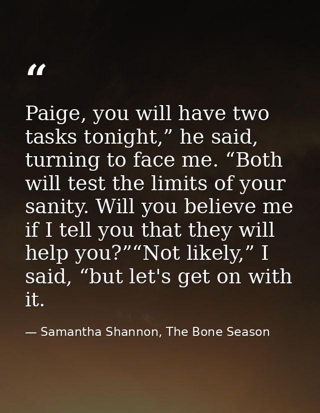 Paige, you will have two tasks tonight,” he said, turning to face me. “Both will test the limits of your sanity. Will yo — Samantha Shannon, The Bone Season