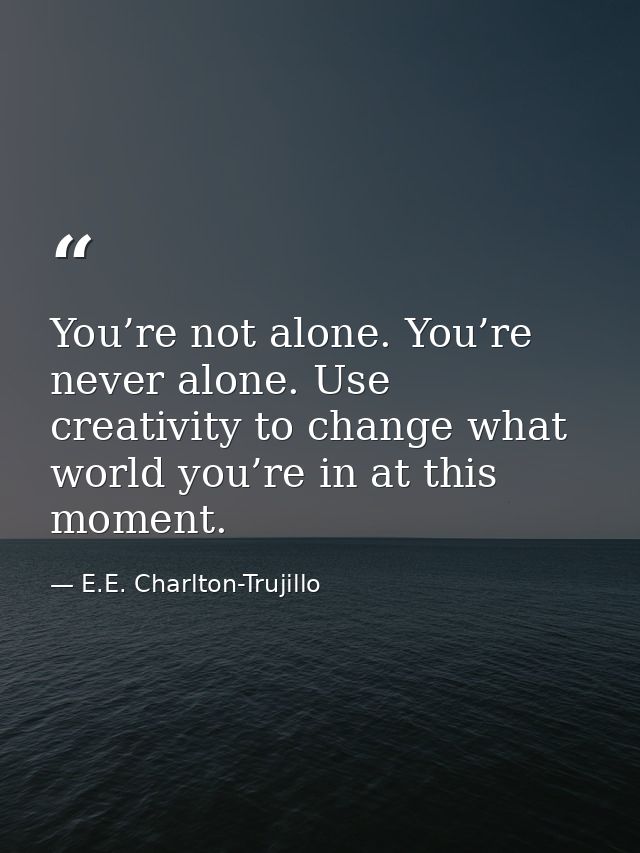 You’re not alone. You’re never alone. Use creativity to change what world you’re in at this moment. — E.E. Charlton-Trujillo
