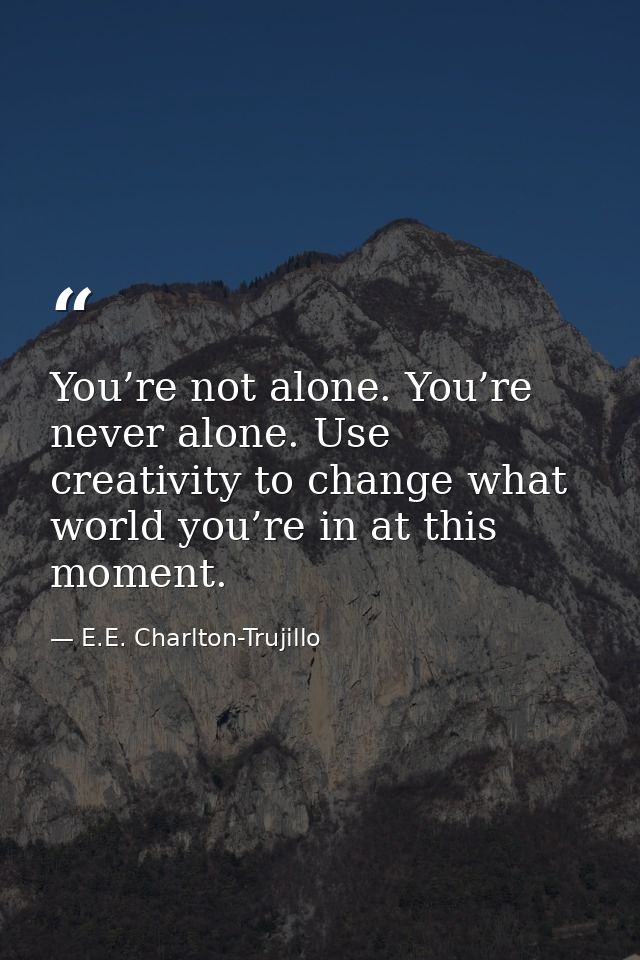 You’re not alone. You’re never alone. Use creativity to change what world you’re in at this moment. — E.E. Charlton-Trujillo