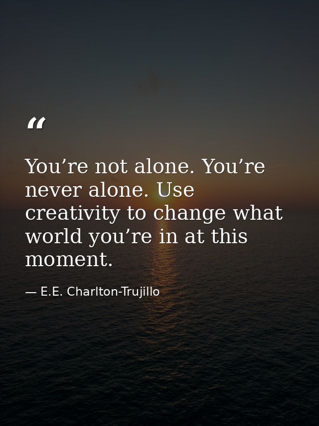 You’re not alone. You’re never alone. Use creativity to change what world you’re in at this moment. — E.E. Charlton-Trujillo