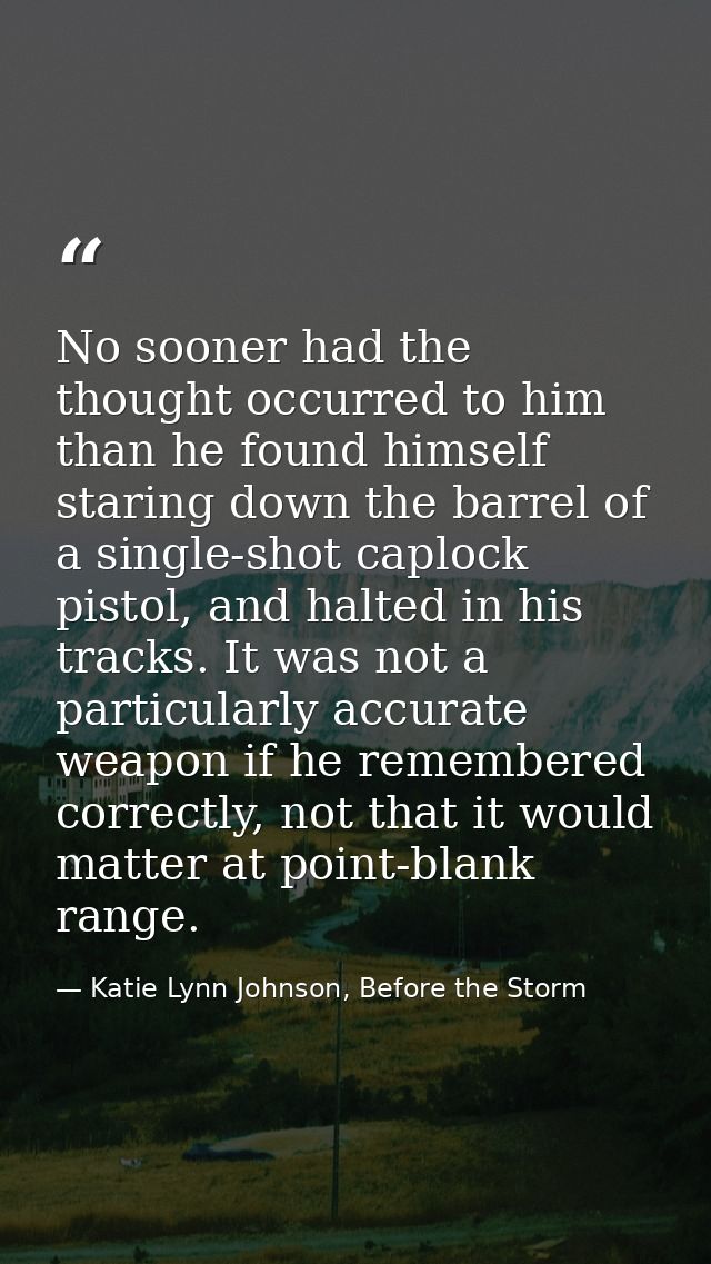 No sooner had the thought occurred to him than he found himself staring down the barrel of a single-shot caplock pistol, — Katie Lynn Johnson, Before the Storm
