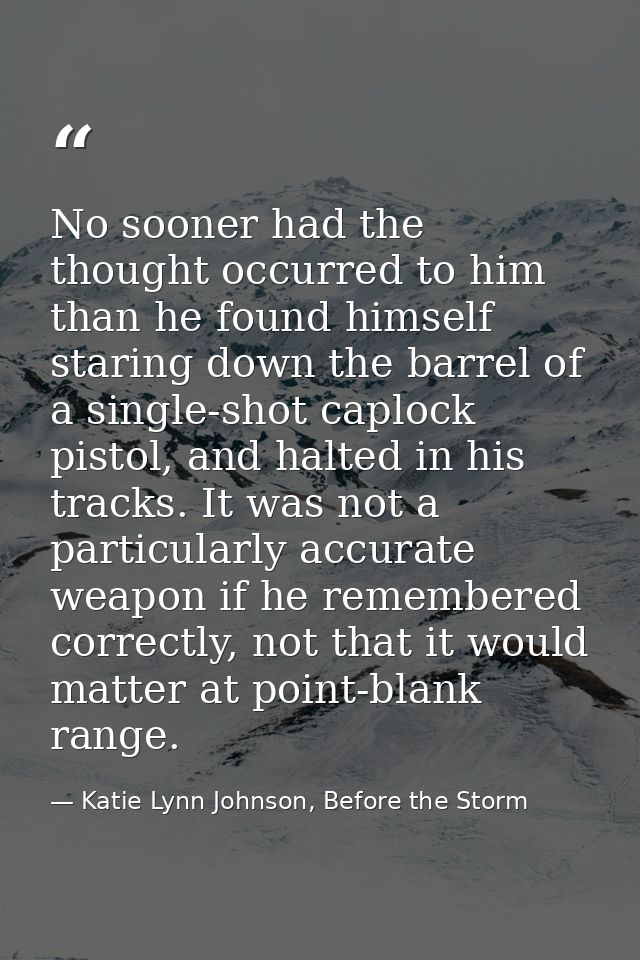 No sooner had the thought occurred to him than he found himself staring down the barrel of a single-shot caplock pistol, — Katie Lynn Johnson, Before the Storm