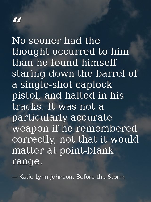 No sooner had the thought occurred to him than he found himself staring down the barrel of a single-shot caplock pistol, — Katie Lynn Johnson, Before the Storm