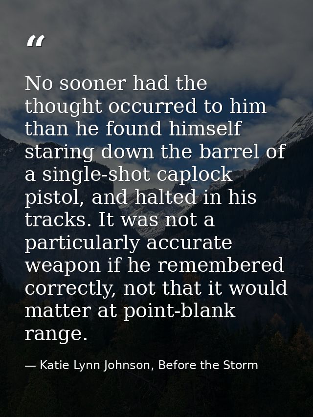 No sooner had the thought occurred to him than he found himself staring down the barrel of a single-shot caplock pistol, — Katie Lynn Johnson, Before the Storm