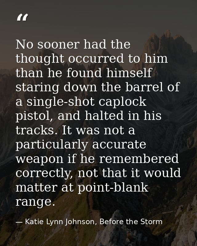 No sooner had the thought occurred to him than he found himself staring down the barrel of a single-shot caplock pistol, — Katie Lynn Johnson, Before the Storm