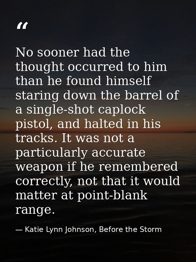 No sooner had the thought occurred to him than he found himself staring down the barrel of a single-shot caplock pistol, — Katie Lynn Johnson, Before the Storm
