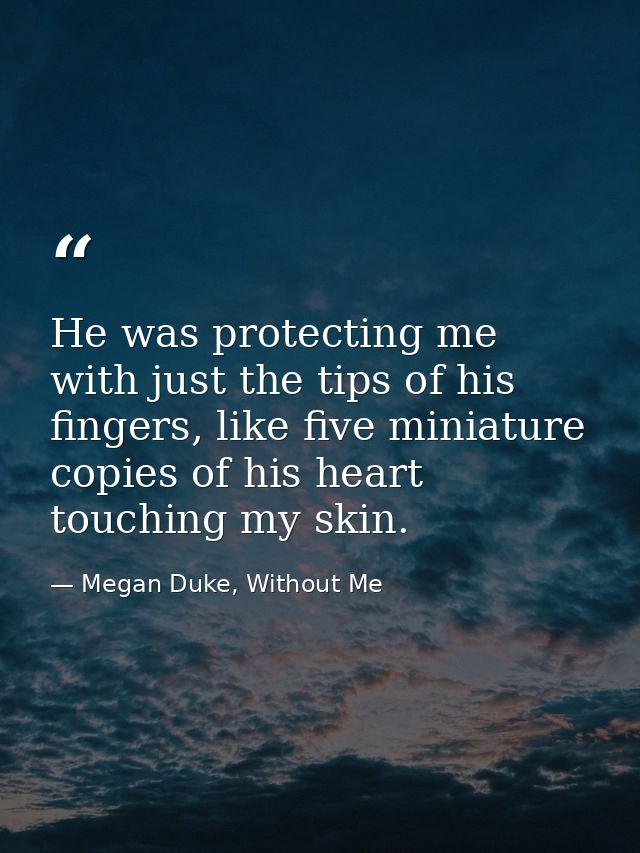 He was protecting me with just the tips of his fingers, like five miniature copies of his heart touching my skin. — Megan Duke, Without Me
