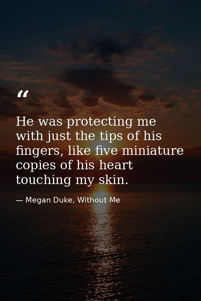 He was protecting me with just the tips of his fingers, like five miniature copies of his heart touching my skin. — Megan Duke, Without Me