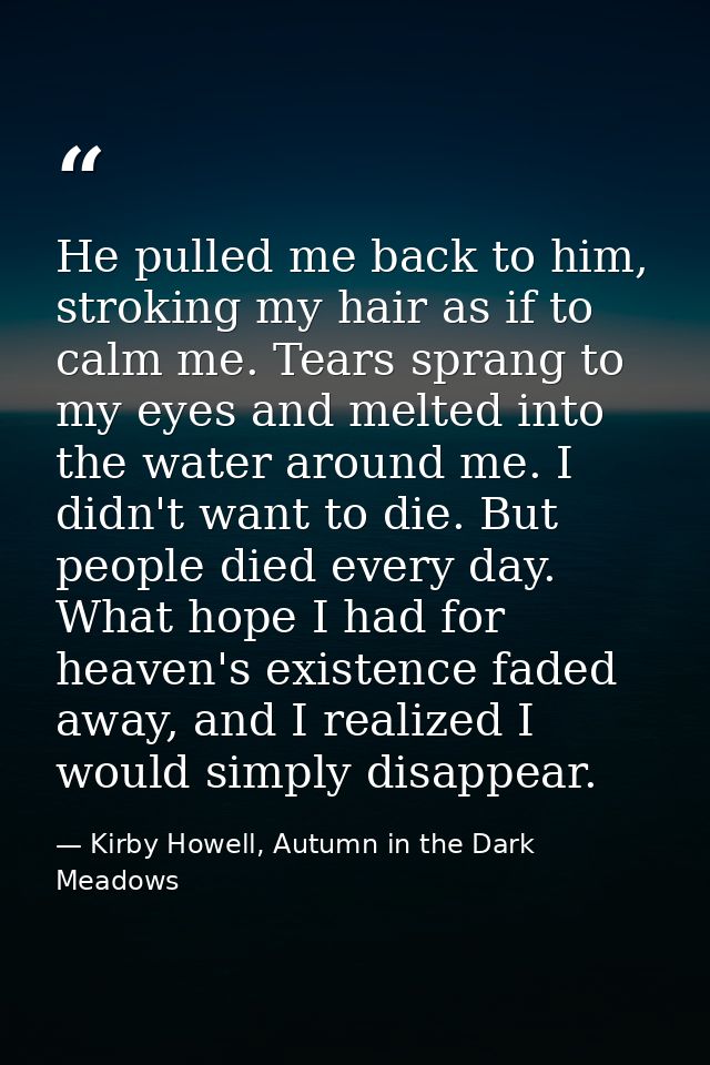 He pulled me back to him, stroking my hair as if to calm me. Tears sprang to my eyes and melted into the water around me — Kirby Howell, Autumn in the Dark Meadows