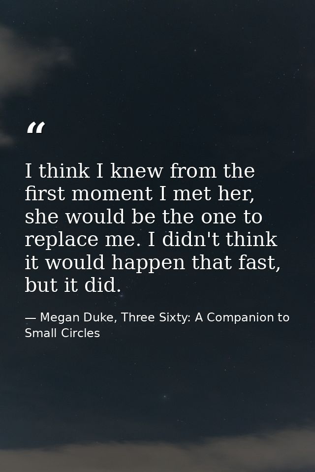 I think I knew from the first moment I met her, she would be the one to replace me. I didn't think it would happen that  — Megan Duke, Three Sixty: A Companion to Small Circles