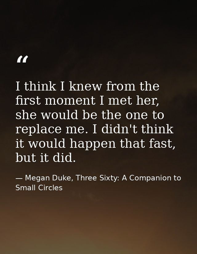 I think I knew from the first moment I met her, she would be the one to replace me. I didn't think it would happen that  — Megan Duke, Three Sixty: A Companion to Small Circles