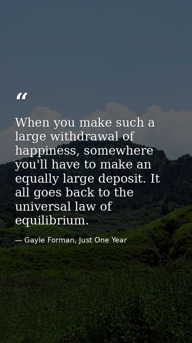 When you make such a large withdrawal of happiness, somewhere you'll have to make an equally large deposit. It all goes  — Gayle Forman, Just One Year