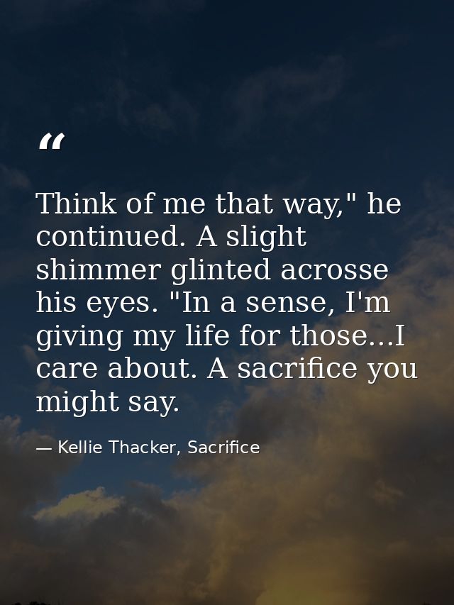 Think of me that way," he continued. A slight shimmer glinted acrosse his eyes. "In a sense, I'm giving my life for thos — Kellie Thacker, Sacrifice