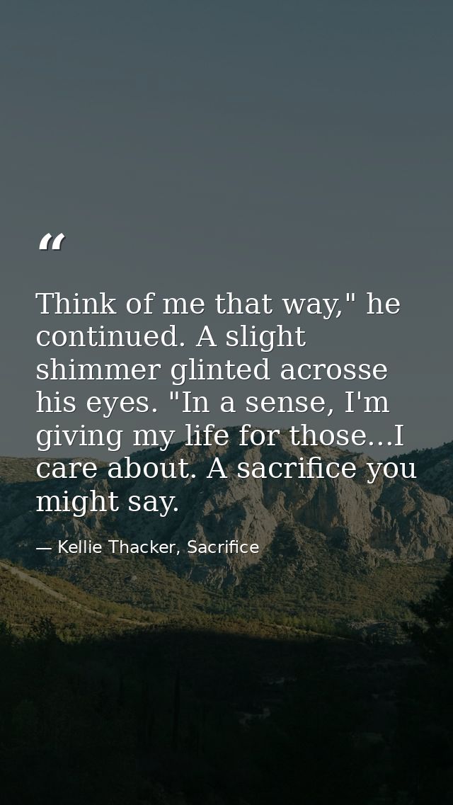 Think of me that way," he continued. A slight shimmer glinted acrosse his eyes. "In a sense, I'm giving my life for thos — Kellie Thacker, Sacrifice