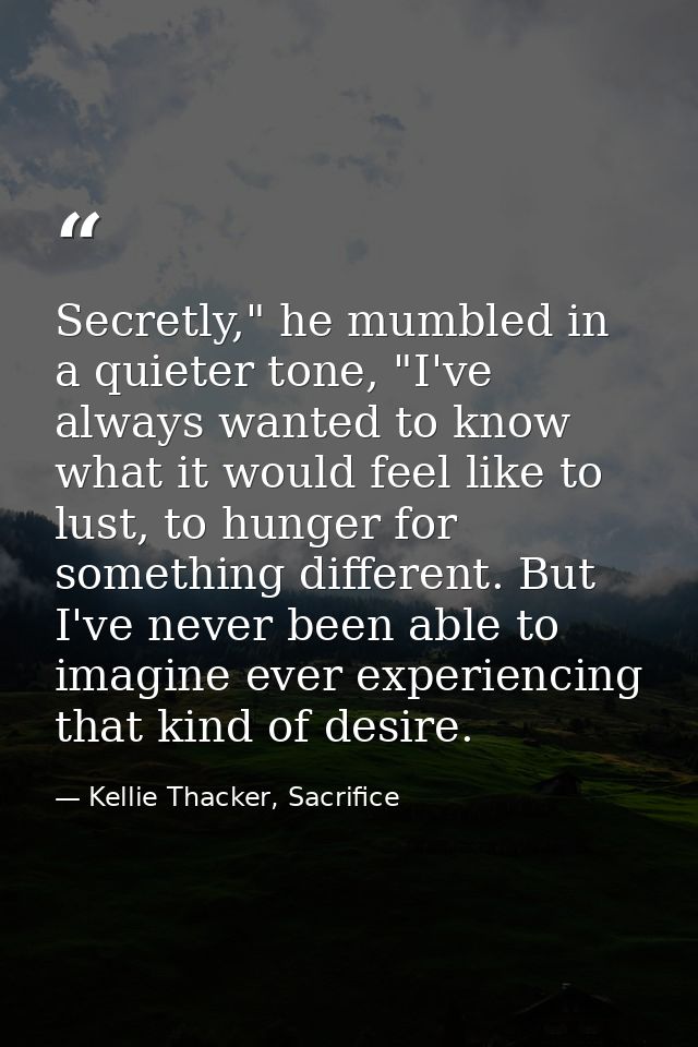 Secretly," he mumbled in a quieter tone, "I've always wanted to know what it would feel like to lust, to hunger for some — Kellie Thacker, Sacrifice
